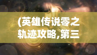 (英雄传说零之轨迹攻略,第三章)英雄传说零之轨迹全面攻略及常见问题解答