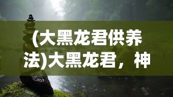 (大黑龙君供养法)大黑龙君，神秘力量的探索与解读