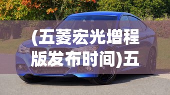 (五菱宏光增程版发布时间)五菱宏光增程版发布，开启新能源汽车新篇章
