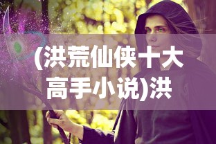 (洪荒仙侠十大高手小说)洪荒仙侠十大高手，探寻仙侠世界的巅峰战力