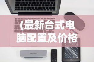 (最新台式电脑配置及价格)最新台式电脑配置概览与深度分析