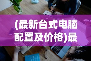 (最新台式电脑配置及价格)最新台式电脑配置概览与深度分析