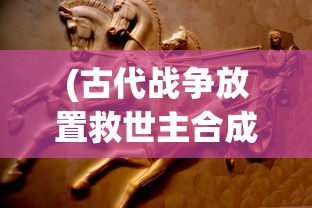 (古代战争放置救世主合成:古代战争放置救世主攻略大全)古代战争，放置救世主的代码传奇