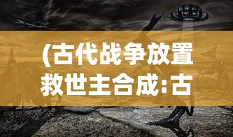 (古代战争放置救世主合成:古代战争放置救世主攻略大全)古代战争，放置救世主的代码传奇