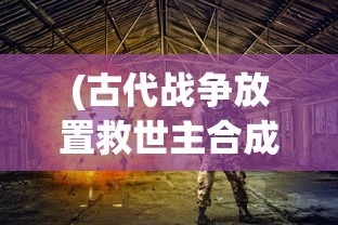 (古代战争放置救世主合成:古代战争放置救世主攻略大全)古代战争，放置救世主的代码传奇