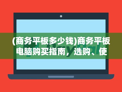 (商务平板多少钱)商务平板电脑购买指南，选购、使用与维护全攻略