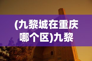 (九黎城在重庆哪个区)九黎城，探寻神秘古城的魅力与故事