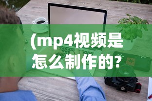 (mp4视频是怎么制作的?)MP4视频教程，从入门到精通的全方位指南
