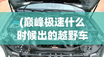 (巅峰极速什么时候出的越野车)巅峰极速游戏上线时间解析，何时迎来这场极速盛宴？