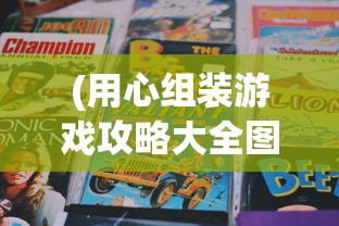 (用心组装游戏攻略大全图解视频)用心组装游戏攻略大全图解，从入门到精通的游戏指南