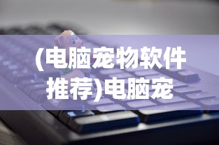 (电脑宠物软件推荐)电脑宠物软件，虚拟伙伴的无限魅力与挑战