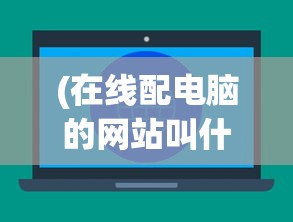 (在线配电脑的网站叫什么)在线配电脑网站，一站式电脑配置定制的新时代