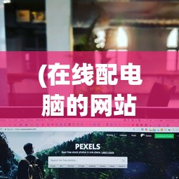 (在线配电脑的网站叫什么)在线配电脑网站，一站式电脑配置定制的新时代