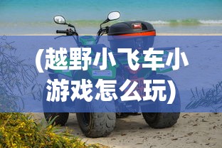 (越野小飞车小游戏怎么玩)越野小飞车小游戏，激情四溢的户外探险体验