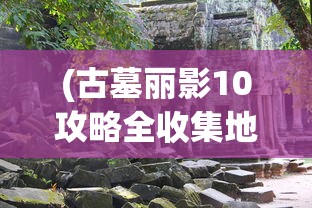 (古墓丽影10攻略全收集地图怎么过)古墓丽影10全攻略，全收集地图详解