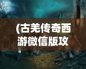 (古羌传奇西游微信版攻略大全)古羌传奇西游微信版，探索神秘世界的全新体验