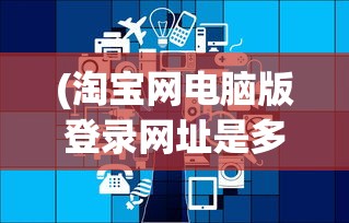 (淘宝网电脑版登录网址是多少)淘宝电脑版登录网址及其相关介绍