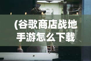 (谷歌商店战地手游怎么下载)谷歌商店战地手游，深度分析与常见问题解答