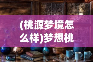 (桃源梦境怎么样)梦想桃源手游公测时间揭晓，探寻桃花源记的数字世界