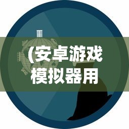 (安卓游戏模拟器用哪个)安卓游戏模拟器，探索与解析