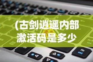 (古剑逍遥内部激活码是多少)古剑逍遥内部激活码，解锁游戏新世界的密钥