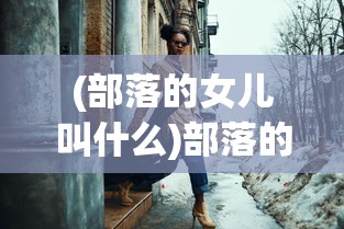 (部落的女儿叫什么)部落的女儿，探索部落文化与女性力量的交融
