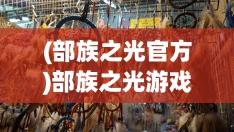 (部族之光官方)部族之光游戏，探索部落文化的魅力与策略分析