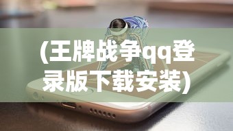 (王牌战争qq登录版下载安装)王牌战争QQ登录版，游戏新体验与特色分析