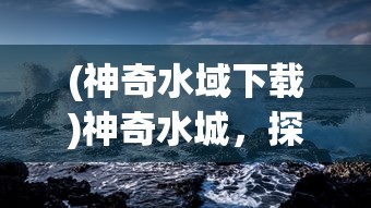 (神奇水域下载)神奇水城，探索神秘之水的魅力与奥秘