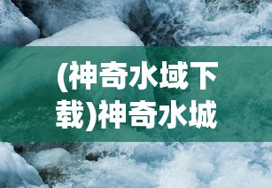 (神奇水域下载)神奇水城，探索神秘之水的魅力与奥秘