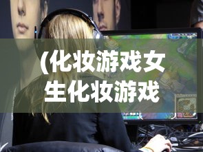 (化妆游戏女生化妆游戏破解版)化妆游戏与女生化妆游戏，虚拟世界的美丽探索
