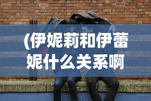 (伊妮莉和伊蕾妮什么关系啊)伊妮莉与伊蕾妮，二者之间的神秘关系探究