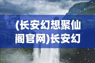 (长安幻想聚仙阁官网)长安幻想聚仙阁，探寻神秘之地，揭示奇幻之旅