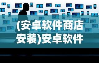 (安卓软件商店安装)安卓软件商店，探索、问题与前景展望