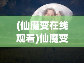 (仙魔变在线观看)仙魔变免费播放，探寻神秘奇幻之旅的无限魅力