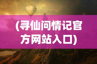 (寻仙问情记官方网站入口)寻仙问情记官方网站——探寻神秘仙侠世界的门户