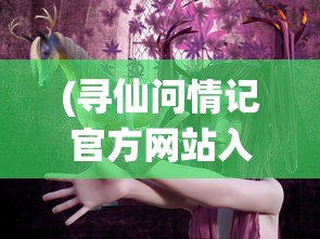 (寻仙问情记官方网站入口)寻仙问情记官方网站——探寻神秘仙侠世界的门户