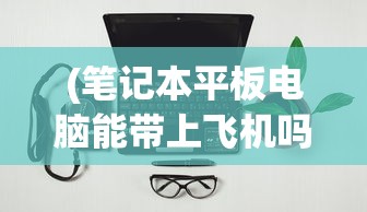 (笔记本平板电脑能带上飞机吗)关于笔记本平板电脑能否带上飞机的探讨