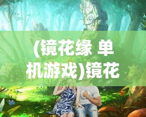 (镜花缘 单机游戏)镜花缘手机游戏，探索奇幻世界的奥秘