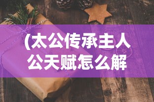 (太公传承主人公天赋怎么解锁)太公传承，揭秘三大天赋，传承千年智慧