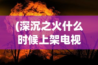 (深沉之火什么时候上架电视剧)关于深沉之火上架时间的深度分析与预测