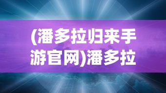 (潘多拉归来手游官网)潘多拉归来手游，重生与超越的奇幻之旅