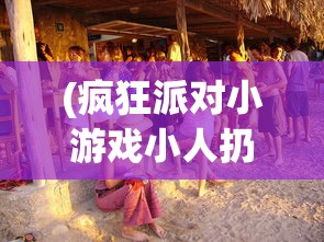 (疯狂派对小游戏小人扔出去淘汰单机游戏)疯狂大派对小游戏，狂欢盛宴的微型世界探索