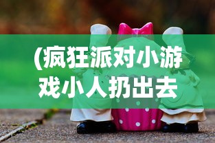 (疯狂派对小游戏小人扔出去淘汰单机游戏)疯狂大派对小游戏，狂欢盛宴的微型世界探索