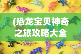 (恐龙宝贝神奇之旅攻略大全)恐龙宝贝神奇之旅攻略大全及常见问答（FAQ）