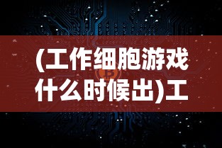 (工作细胞游戏什么时候出)工作细胞游戏，现实与虚拟的交融，体验人体内的职场冒险