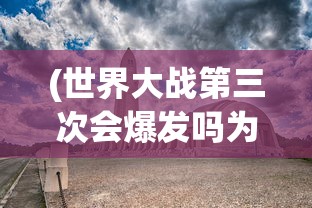 (世界大战第三次会爆发吗为什么)世界大战第三次会爆发吗，深度分析与展望