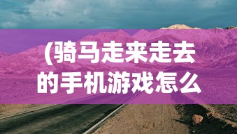 (骑马走来走去的手机游戏怎么玩)骑马探险，探索手机游戏的新领域——骑马走来走去的冒险之旅