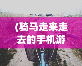 (骑马走来走去的手机游戏怎么玩)骑马探险，探索手机游戏的新领域——骑马走来走去的冒险之旅