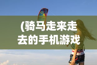 (骑马走来走去的手机游戏怎么玩)骑马探险，探索手机游戏的新领域——骑马走来走去的冒险之旅